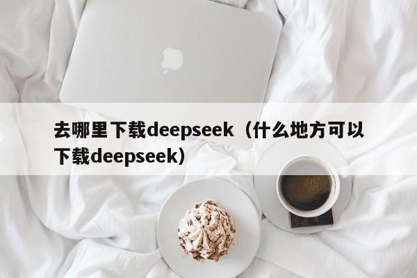 去哪里下载deepseek（什么地方可以下载deepseek）