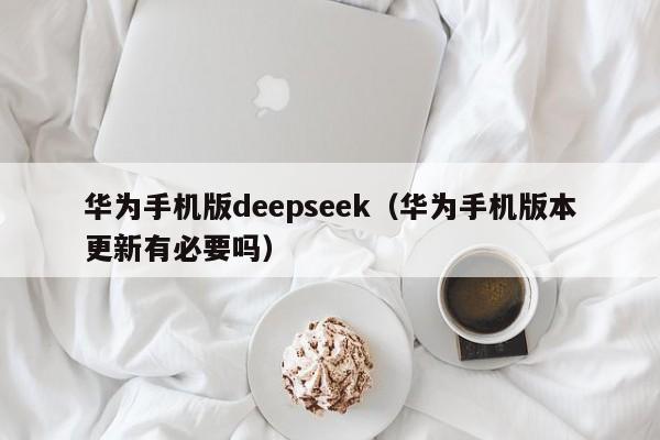 华为手机版deepseek（华为手机版本更新有必要吗）