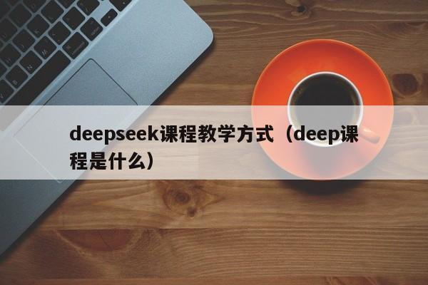 deepseek课程教学方式（deep课程是什么）