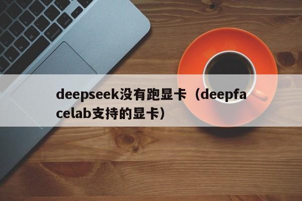 deepseek没有跑显卡（deepfacelab支持的显卡）