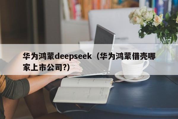 华为鸿蒙deepseek（华为鸿蒙借壳哪家上市公司?）