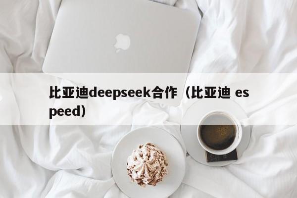 比亚迪deepseek合作（比亚迪 espeed）