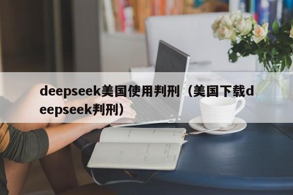 deepseek美国使用判刑（美国下载deepseek判刑）