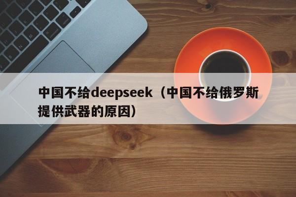 中国不给deepseek（中国不给俄罗斯提供武器的原因）