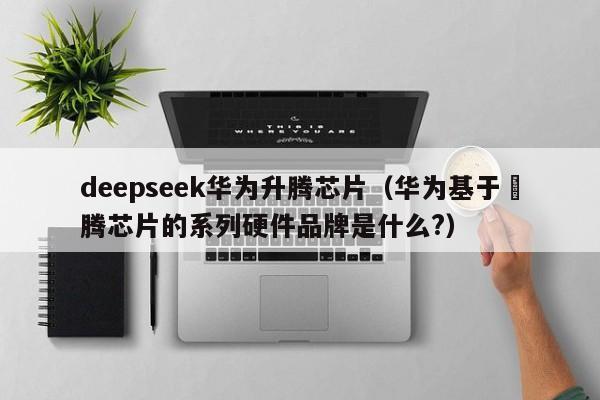 deepseek华为升腾芯片（华为基于昇腾芯片的系列硬件品牌是什么?）