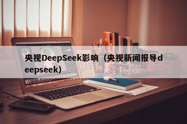 央视DeepSeek影响（央视新闻报导deepseek）