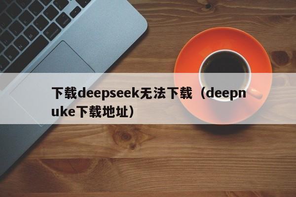 下载deepseek无法下载（deepnuke下载地址）