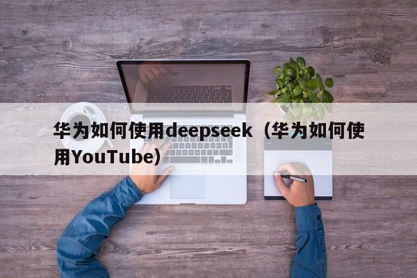 华为如何使用deepseek（华为如何使用YouTube）