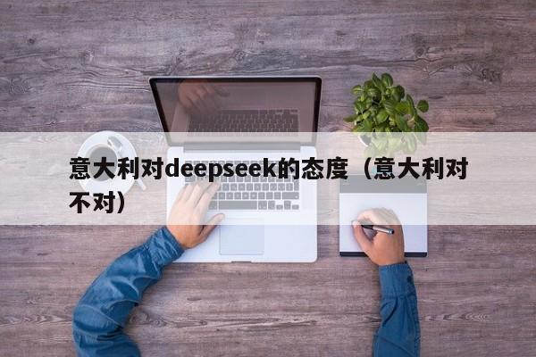 意大利对deepseek的态度（意大利对不对）