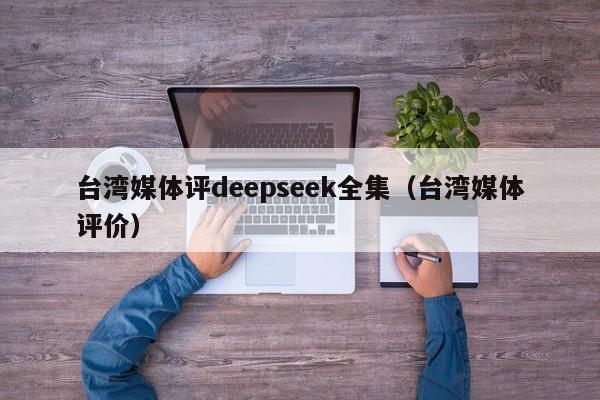 台湾媒体评deepseek全集（台湾媒体评价）