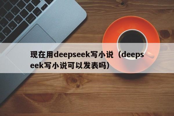 现在用deepseek写小说（deepseek写小说可以发表吗）