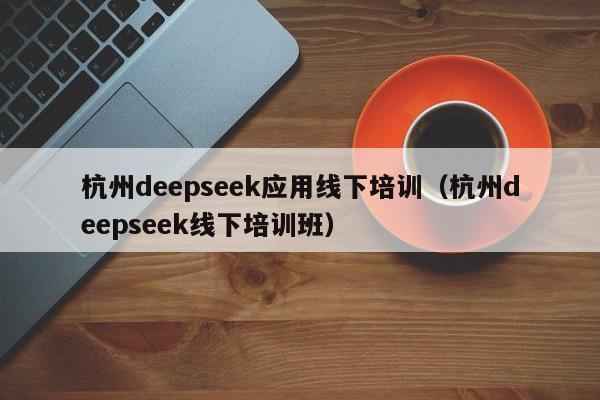 杭州deepseek应用线下培训（杭州deepseek线下培训班）
