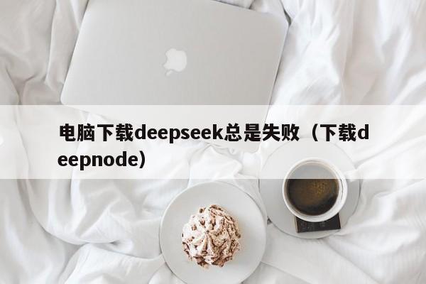 电脑下载deepseek总是失败（下载deepnode）