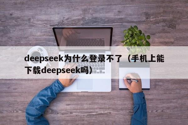 deepseek为什么登录不了（手机上能下载deepseek吗）