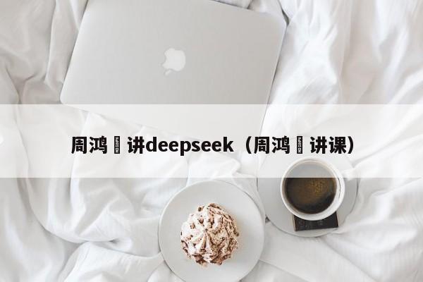 周鸿祎讲deepseek（周鸿祎讲课）