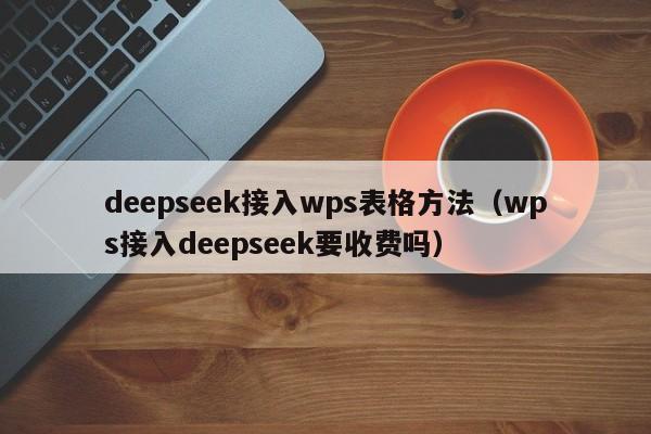 deepseek接入wps表格方法（wps接入deepseek要收费吗）