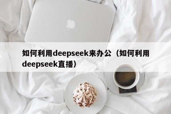 如何利用deepseek来办公（如何利用deepseek直播）