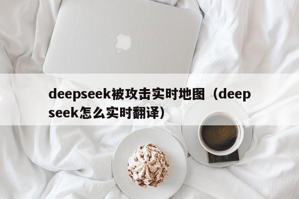 deepseek被攻击实时地图（deepseek怎么实时翻译）