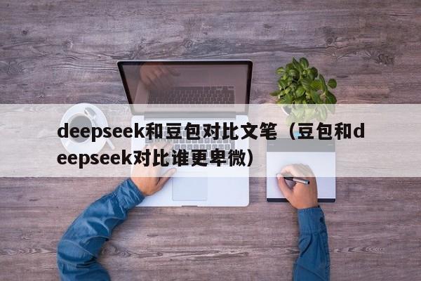 deepseek和豆包对比文笔（豆包和deepseek对比谁更卑微）