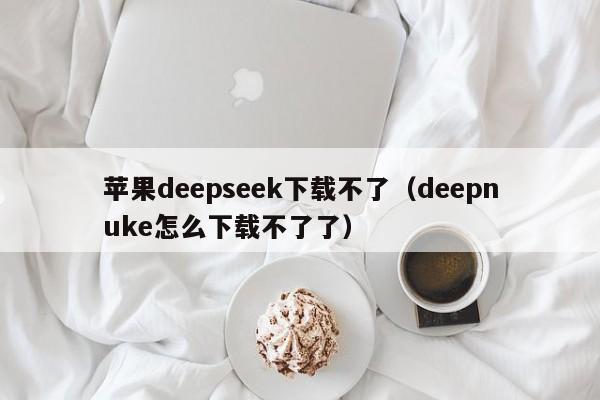苹果deepseek下载不了（deepnuke怎么下载不了了）