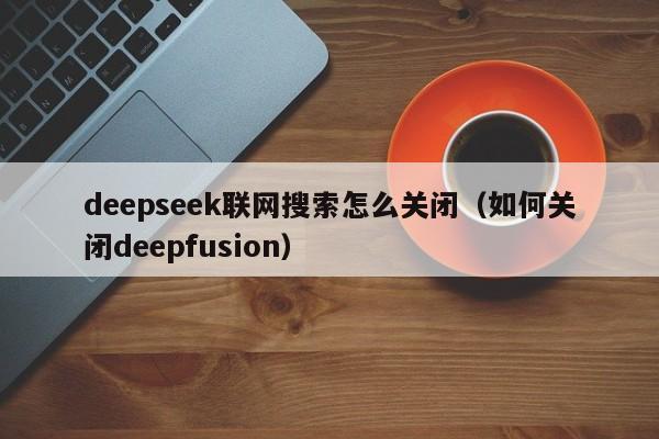 deepseek联网搜索怎么关闭（如何关闭deepfusion）