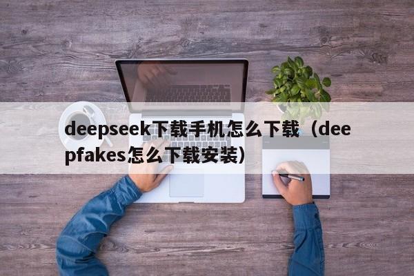deepseek下载手机怎么下载（deepfakes怎么下载安装）