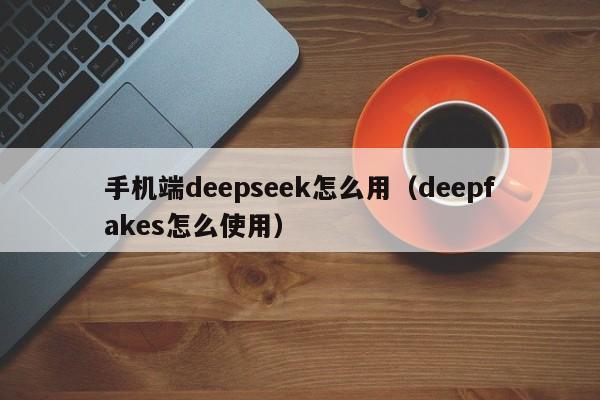手机端deepseek怎么用（deepfakes怎么使用）