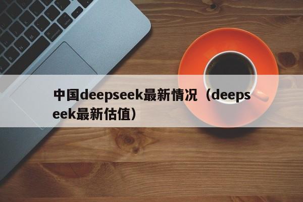 中国deepseek最新情况（deepseek最新估值）