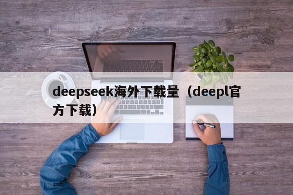 deepseek海外下载量（deepl官方下载）