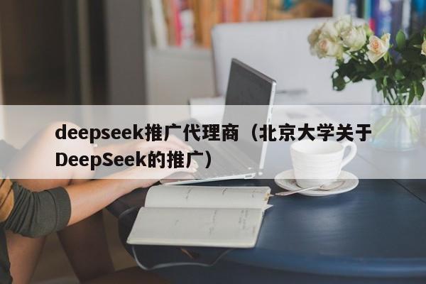 deepseek推广代理商（北京大学关于DeepSeek的推广）