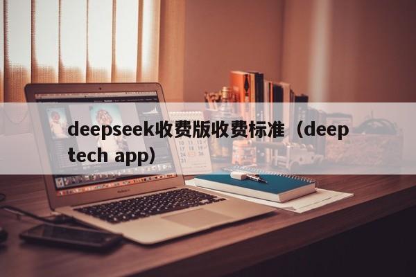 deepseek收费版收费标准（deeptech app）