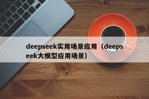 deepseek实用场景应用（deepseek大模型应用场景）