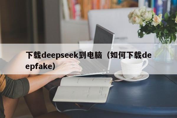 下载deepseek到电脑（如何下载deepfake）