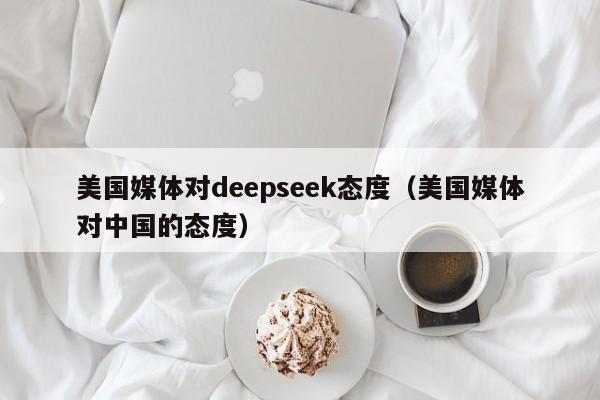 美国媒体对deepseek态度（美国媒体对中国的态度）