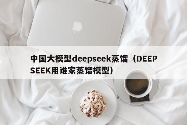 中国大模型deepseek蒸馏（DEEPSEEK用谁家蒸馏模型）