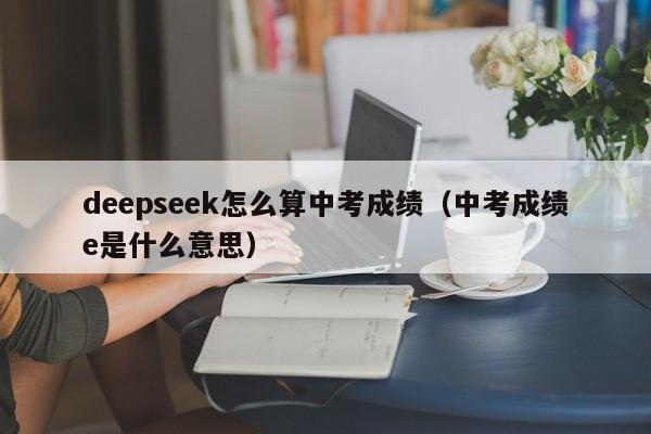 deepseek怎么算中考成绩（中考成绩e是什么意思）