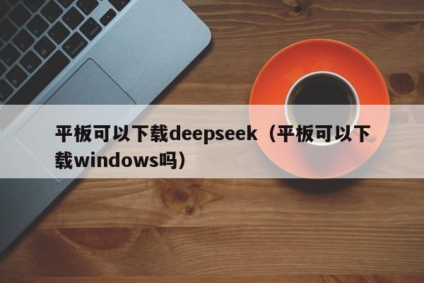 平板可以下载deepseek（平板可以下载windows吗）