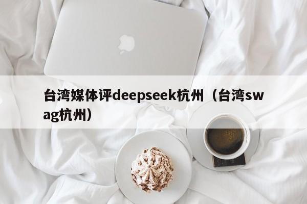 台湾媒体评deepseek杭州（台湾swag杭州）