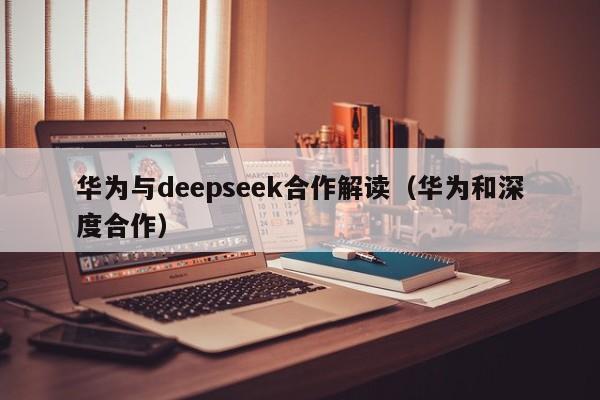 华为与deepseek合作解读（华为和深度合作）