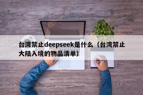 台湾禁止deepseek是什么（台湾禁止大陆入境的物品清单）