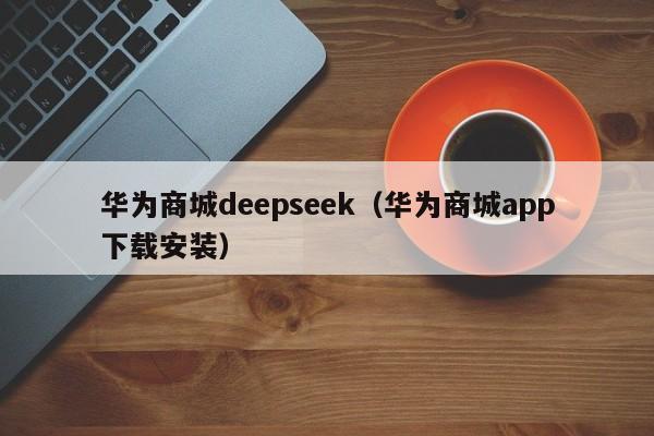 华为商城deepseek（华为商城app下载安装）