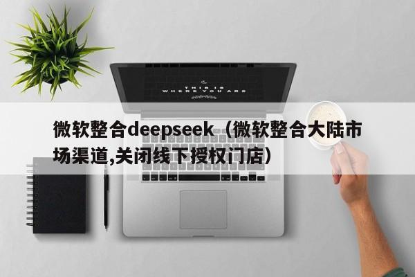 微软整合deepseek（微软整合大陆市场渠道,关闭线下授权门店）