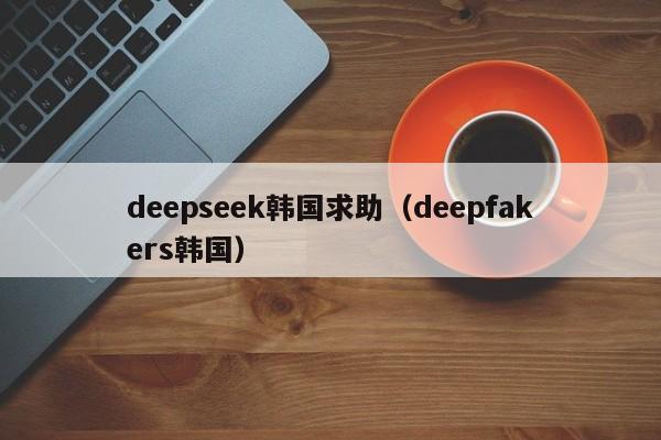 deepseek韩国求助（deepfakers韩国）