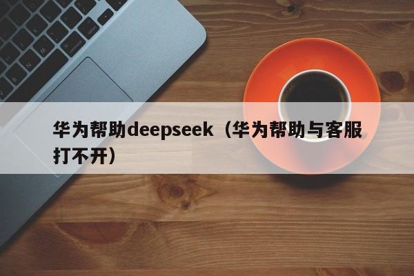 华为帮助deepseek（华为帮助与客服打不开）
