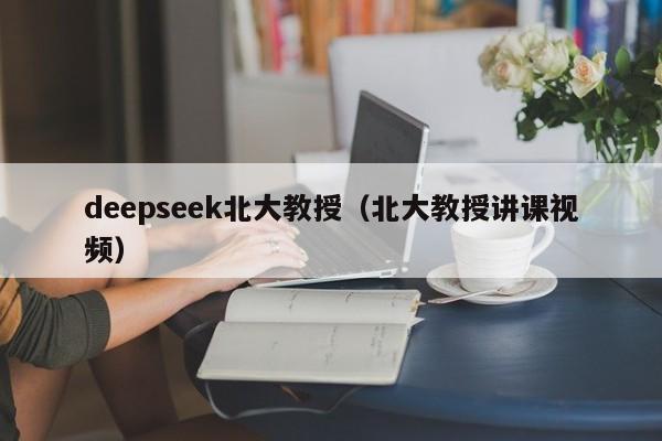 deepseek北大教授（北大教授讲课视频）
