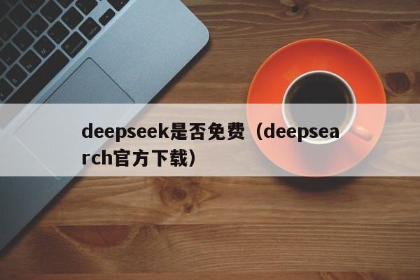 deepseek是否免费（deepsearch官方下载）