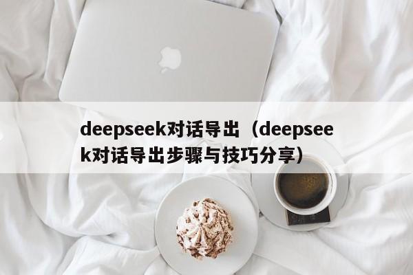 deepseek对话导出（deepseek对话导出步骤与技巧分享）
