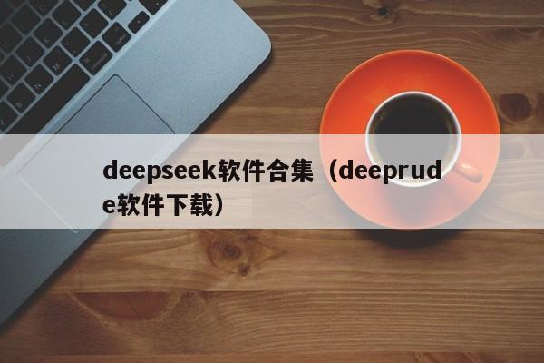deepseek软件合集（deeprude软件下载）