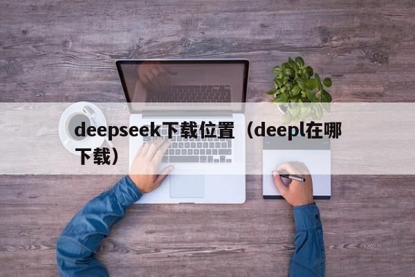 deepseek下载位置（deepl在哪下载）