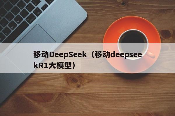 移动DeepSeek（移动deepseekR1大模型）